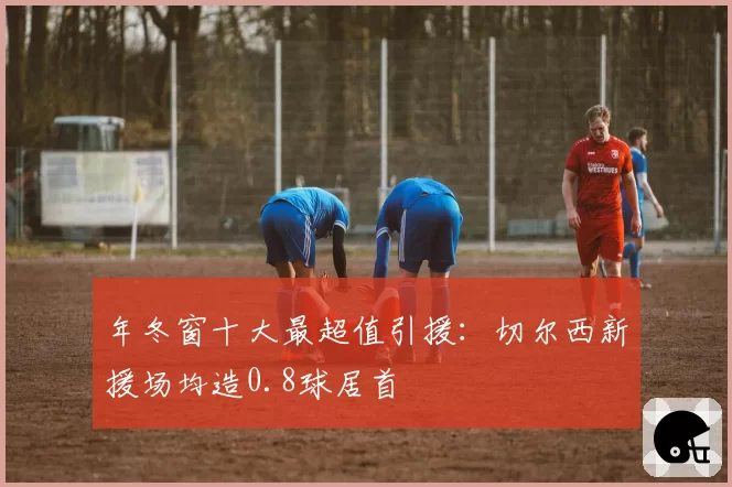 年冬窗十大最超值引援：切尔西新援场均造0.8球居首