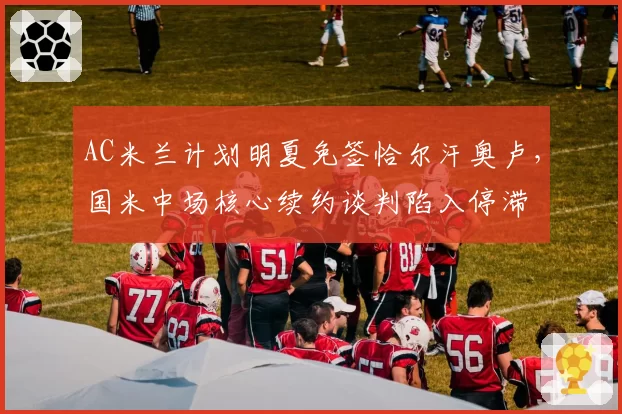 AC米兰计划明夏免签恰尔汗奥卢，国米中场核心续约谈判陷入停滞