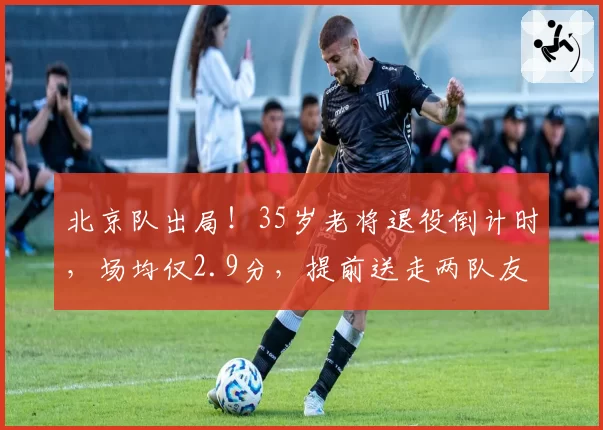 北京队出局!35岁老将退役倒计时,场均仅2.9分,提前送走两队友
