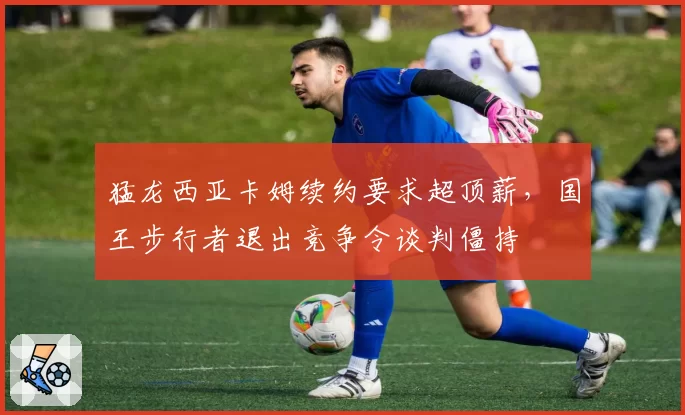 猛龙西亚卡姆续约要求超顶薪，国王步行者退出竞争令谈判僵持