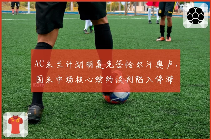 AC米兰计划明夏免签恰尔汗奥卢，国米中场核心续约谈判陷入停滞