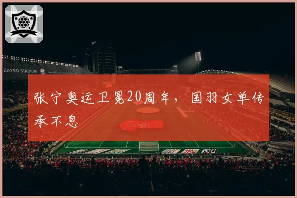 张宁奥运卫冕20周年，国羽女单传承不息