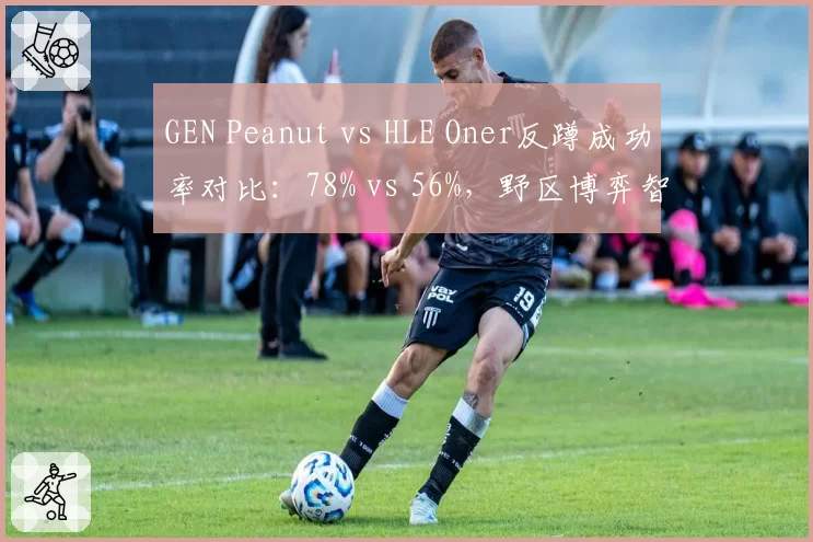 GEN Peanut vs HLE Oner反蹲成功率对比:78% vs 56%,野区博弈智慧碾压