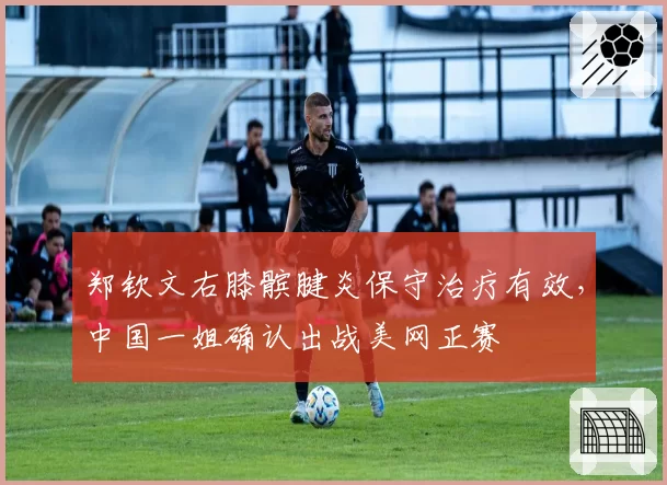郑钦文右膝髌腱炎保守治疗有效,中国一姐确认出战美网正赛