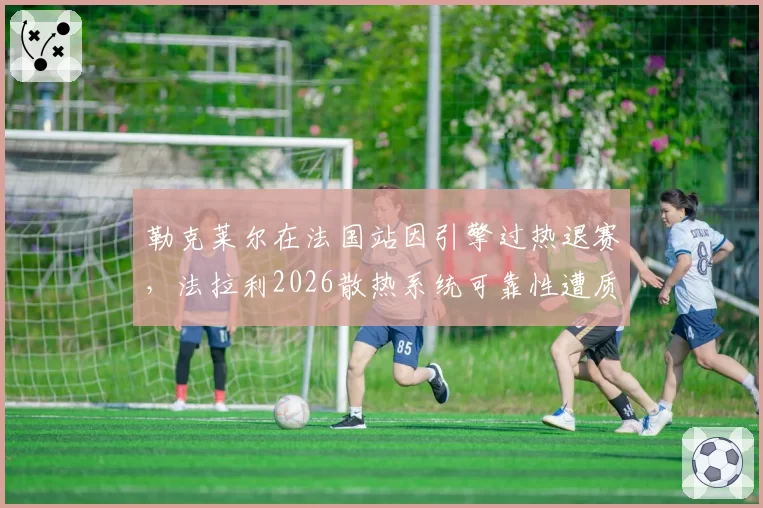 勒克莱尔在法国站因引擎过热退赛，法拉利2026散热系统可靠性遭质疑