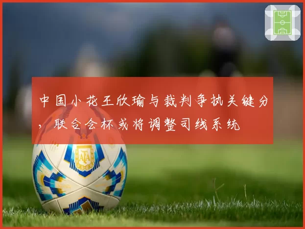 中国小花王欣瑜与裁判争执关键分，联合会杯或将调整司线系统