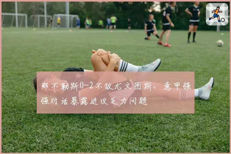 那不勒斯0-2不敌尤文图斯，意甲强强对话暴露进攻乏力问题