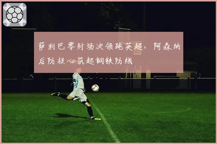 萨利巴零封场次领跑英超,阿森纳后防核心筑起钢铁防线