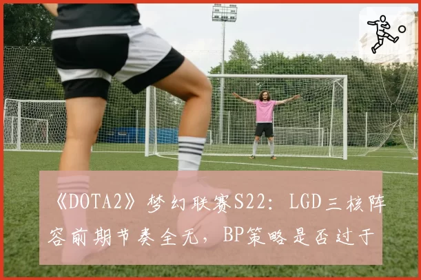 《DOTA2》梦幻联赛S22:LGD三核阵容前期节奏全无,BP策略是否过于理想化?