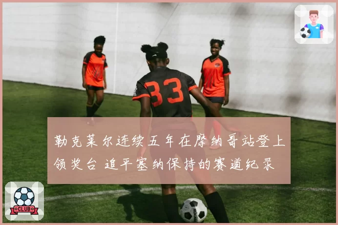 勒克莱尔连续五年在摩纳哥站登上领奖台 追平塞纳保持的赛道纪录